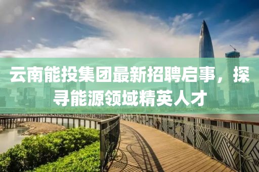 云南能投集團(tuán)最新招聘啟事，探尋能源領(lǐng)域精英人才