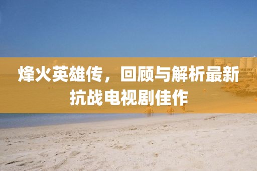 烽火英雄傳，回顧與解析最新抗戰(zhàn)電視劇佳作