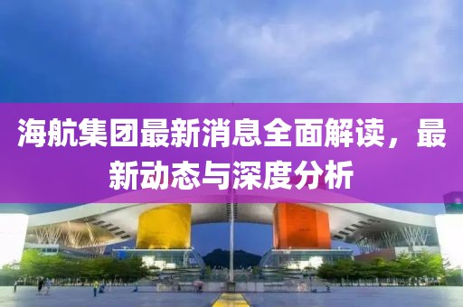 海航集團(tuán)最新消息全面解讀，最新動(dòng)態(tài)與深度分析