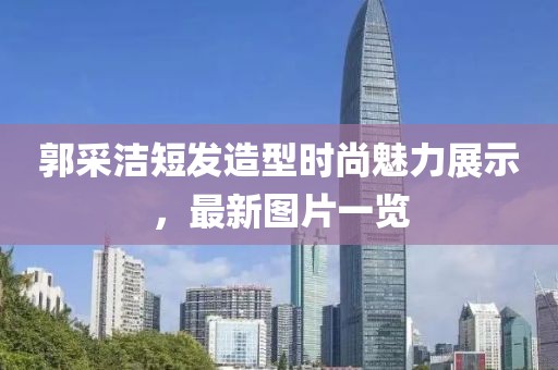 郭采潔短發(fā)造型時(shí)尚魅力展示，最新圖片一覽
