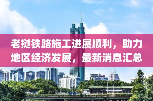 老撾鐵路施工進(jìn)展順利，助力地區(qū)經(jīng)濟(jì)發(fā)展，最新消息匯總