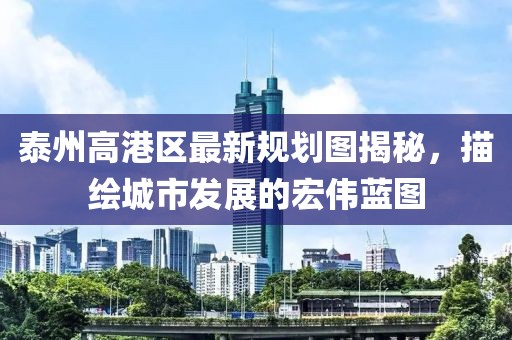 泰州高港區(qū)最新規(guī)劃圖揭秘，描繪城市發(fā)展的宏偉藍(lán)圖