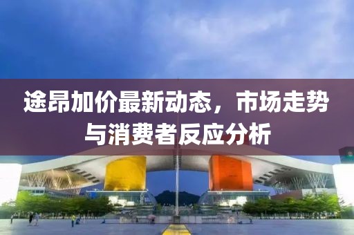 途昂加價最新動態(tài)，市場走勢與消費者反應(yīng)分析