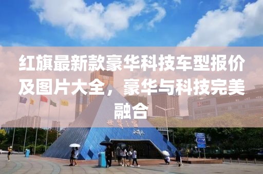 紅旗最新款豪華科技車型報價及圖片大全，豪華與科技完美融合