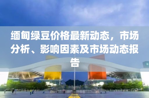 緬甸綠豆價(jià)格最新動(dòng)態(tài)，市場(chǎng)分析、影響因素及市場(chǎng)動(dòng)態(tài)報(bào)告