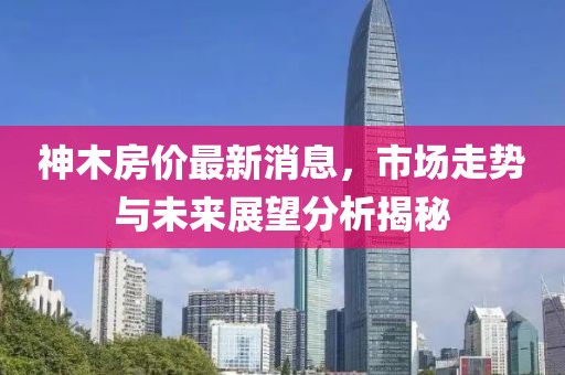 神木房?jī)r(jià)最新消息，市場(chǎng)走勢(shì)與未來(lái)展望分析揭秘