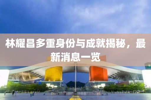 林耀昌多重身份與成就揭秘，最新消息一覽