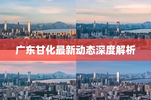 廣東甘化最新動(dòng)態(tài)深度解析