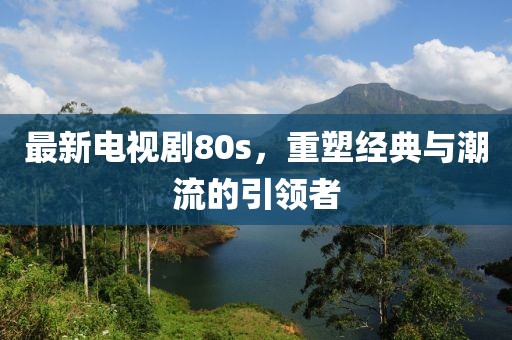 最新電視劇80s，重塑經(jīng)典與潮流的引領(lǐng)者