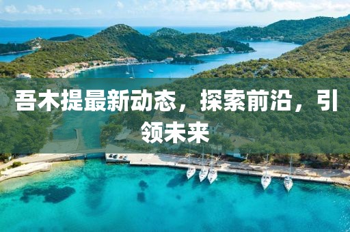 吾木提最新動(dòng)態(tài)，探索前沿，引領(lǐng)未來