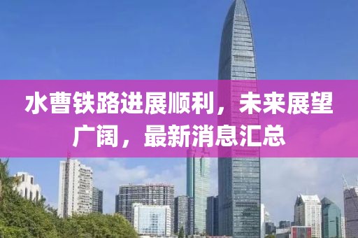 水曹鐵路進(jìn)展順利，未來(lái)展望廣闊，最新消息匯總