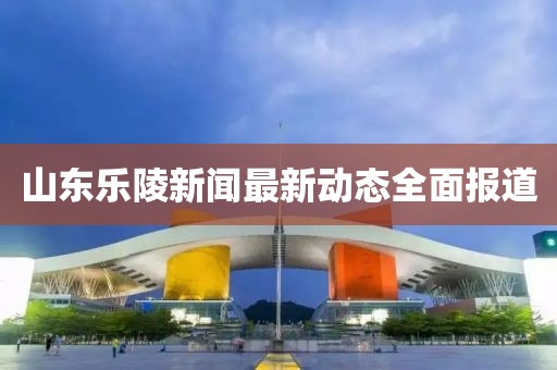 山東樂(lè)陵新聞最新動(dòng)態(tài)全面報(bào)道