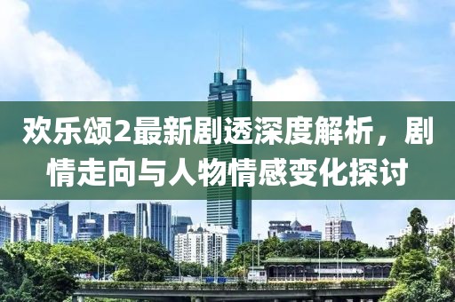 歡樂頌2最新劇透深度解析，劇情走向與人物情感變化探討