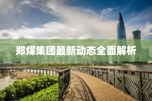 鄭煤集團(tuán)最新動(dòng)態(tài)全面解析