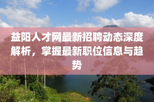 益陽(yáng)人才網(wǎng)最新招聘動(dòng)態(tài)深度解析，掌握最新職位信息與趨勢(shì)