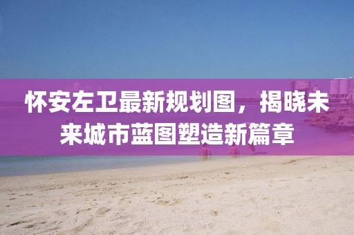 懷安左衛(wèi)最新規(guī)劃圖，揭曉未來城市藍圖塑造新篇章