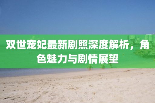 雙世寵妃最新劇照深度解析，角色魅力與劇情展望