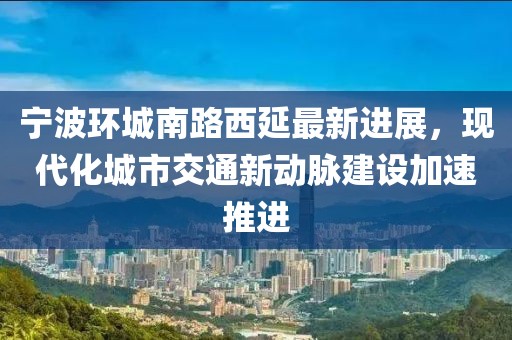 寧波環(huán)城南路西延最新進展，現(xiàn)代化城市交通新動脈建設(shè)加速推進