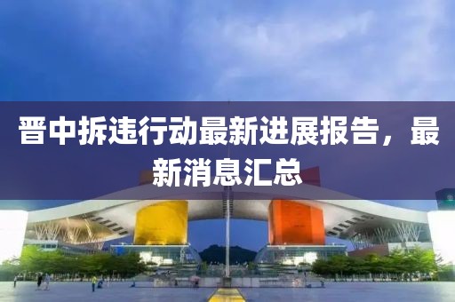 晉中拆違行動最新進展報告，最新消息匯總