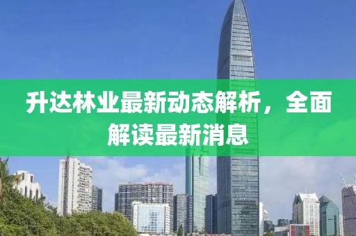 升達(dá)林業(yè)最新動態(tài)解析，全面解讀最新消息