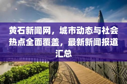 黃石新聞網(wǎng)，城市動態(tài)與社會熱點全面覆蓋，最新新聞報道匯總