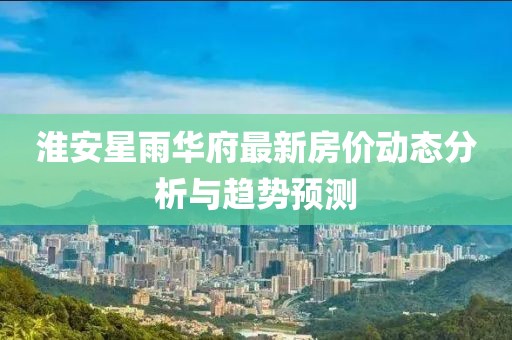 淮安星雨華府最新房價動態(tài)分析與趨勢預(yù)測