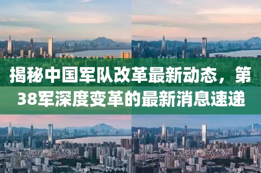 揭秘中國軍隊改革最新動態(tài)，第38軍深度變革的最新消息速遞