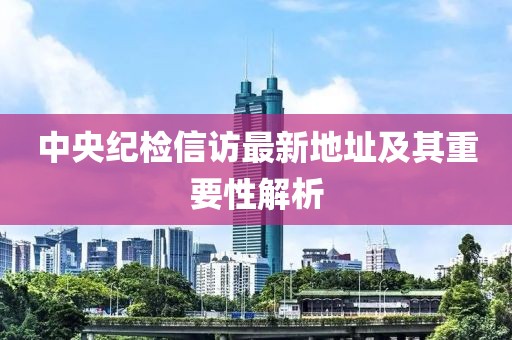 中央紀(jì)檢信訪最新地址及其重要性解析