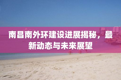 南昌南外環(huán)建設進展揭秘，最新動態(tài)與未來展望