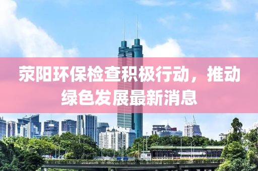 滎陽環(huán)保檢查積極行動，推動綠色發(fā)展最新消息