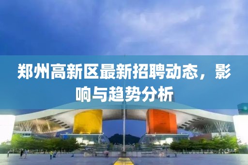 鄭州高新區(qū)最新招聘動態(tài)，影響與趨勢分析