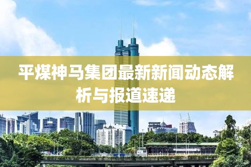 平煤神馬集團(tuán)最新新聞動(dòng)態(tài)解析與報(bào)道速遞
