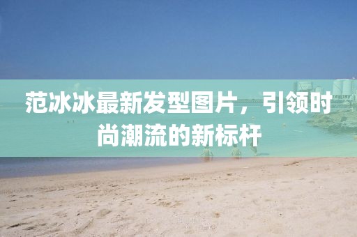 范冰冰最新發(fā)型圖片，引領時尚潮流的新標桿