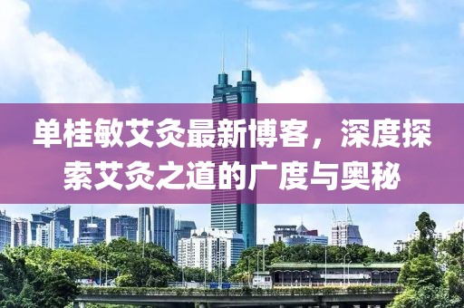 單桂敏艾灸最新博客，深度探索艾灸之道的廣度與奧秘