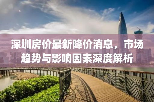 深圳房?jī)r(jià)最新降價(jià)消息，市場(chǎng)趨勢(shì)與影響因素深度解析