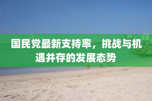 國民黨最新支持率，挑戰(zhàn)與機(jī)遇并存的發(fā)展態(tài)勢(shì)