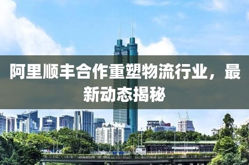 阿里順豐合作重塑物流行業(yè)，最新動(dòng)態(tài)揭秘