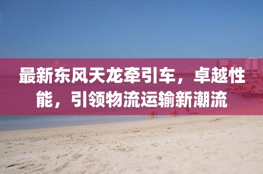 最新東風天龍牽引車，卓越性能，引領物流運輸新潮流