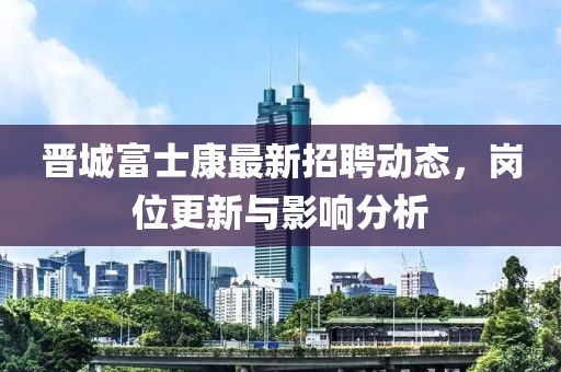 晉城富士康最新招聘動態(tài)，崗位更新與影響分析
