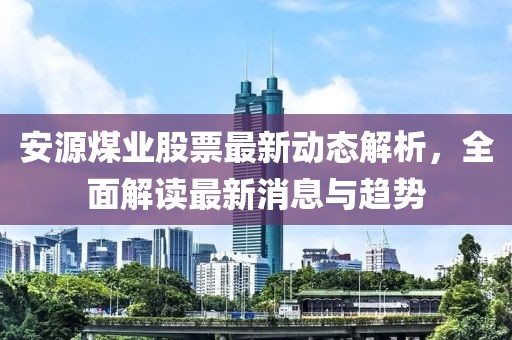 安源煤業(yè)股票最新動態(tài)解析，全面解讀最新消息與趨勢