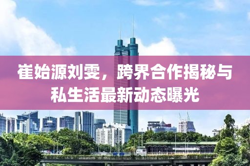 崔始源劉雯，跨界合作揭秘與私生活最新動(dòng)態(tài)曝光