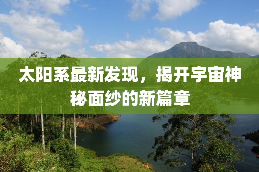 太陽系最新發(fā)現(xiàn)，揭開宇宙神秘面紗的新篇章
