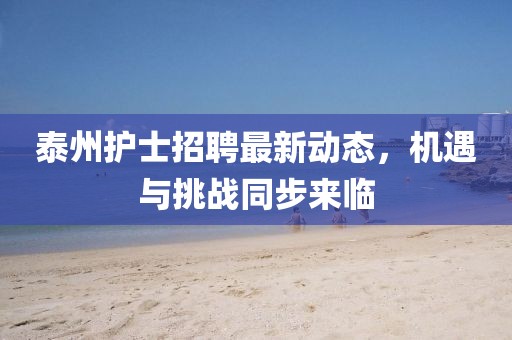 泰州護(hù)士招聘最新動態(tài)，機遇與挑戰(zhàn)同步來臨