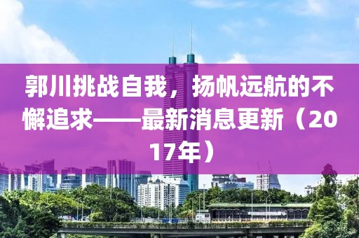 郭川挑戰(zhàn)自我，揚帆遠(yuǎn)航的不懈追求——最新消息更新（2017年）