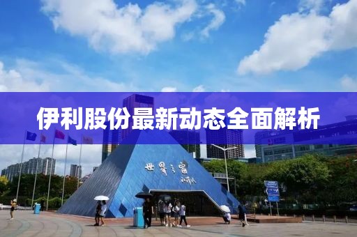伊利股份最新動態(tài)全面解析
