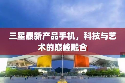 三星最新產(chǎn)品手機(jī)，科技與藝術(shù)的巔峰融合