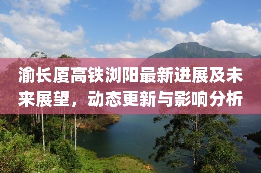 渝長(zhǎng)廈高鐵瀏陽(yáng)最新進(jìn)展及未來(lái)展望，動(dòng)態(tài)更新與影響分析