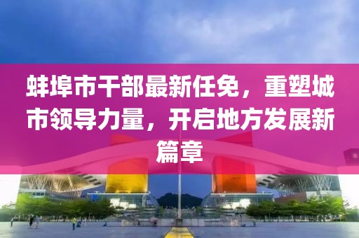 蚌埠市干部最新任免，重塑城市領(lǐng)導(dǎo)力量，開啟地方發(fā)展新篇章