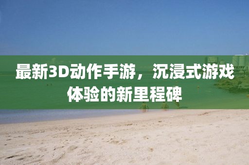最新3D動作手游，沉浸式游戲體驗(yàn)的新里程碑