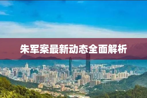 朱軍案最新動態(tài)全面解析